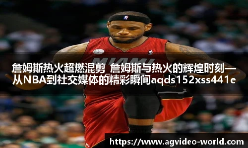 詹姆斯热火超燃混剪_詹姆斯与热火的辉煌时刻—从NBA到社交媒体的精彩瞬间aqds152xss441ewc152ooiu441