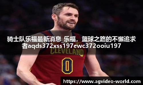 骑士队乐福最新消息_乐福，篮球之路的不懈追求者aqds372xss197ewc372ooiu197